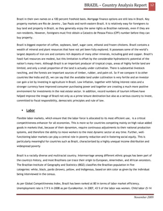 BRAZIL – Country Analysis Report 12


Brazil in their own names on a 100 percent freehold basis. Mortgage finance options are still less in Brazil. Key
property markets are Rio de Janeiro , Sao Paulo and north eastern Brazil. It is relatively easy for foreigners to
buy land and property in Brazil, as they generally enjoy the same rights as Brazilian nationals, even if they are
non-residents. However, foreigners must first obtain a Catastro de Pessoa Fisica (CPF) number before they can
buy property.

Brazil is biggest exporter of coffee, soybeans, beef, sugar cane, ethanol and frozen chickens. Brazil contains a
wealth of mineral and plant resources that have not yet been fully explored. It possesses some of the world’s
largest deposits of iron ore and contains rich deposits of many other minerals, including gold and copper. Brazil’s
fossil fuel resources are modest, but this limitation is offset by the considerable hydroelectric potential of the
nation’s many rivers. Although Brazil is an important producer of tropical crops, areas of highly fertile land are
limited, and only a small proportion of the land is actually under cultivation. There is substantial livestock
ranching, and the forests are important sources of timber, rubber, and palm oil. So if we compare it to other
countries like India and US, we can say that the available land under cultivation is very fertile and an investor
can gain a lot by investing in agriculture in Brazil. Low inflation, together with falling interest rates and a
stronger currency have improved consumer purchasing power and together are creating a much more positive
environment for investments in the real estate sector. In addition, record numbers of tourism inflows have
helped improve the image of Brazil not only as a prime leisure destination but also as a serious country to invest,
committed to fiscal responsibility, democratic principles and rule of law.


        Labor

Flexible labor markets, which ensure that the labor force is allocated to its most efficient use, is a critical
competitiveness enhancer for all economies. This is more so for countries competing mainly on high value added
goods in markets that, because of their dynamism, require continuous adjustments to their national production
systems, and therefore the ability to move workers to the most dynamic sector at any time. Further, well-
functioning labor markets can play a central role in poverty reduction and in fostering social equity. This is
particularly meaningful for countries such as Brazil, characterized by a highly unequal income distribution and
widespread poverty


Brazil is a racially diverse and multiracial country. Intermarriage among different ethnic groups has been part of
the country's history, and most Brazilians can trace their origin to European, Amerindian, and African ancestors.
The Brazilian Institute of Geography and Statistics (IBGE) classifies the Brazilian population in five
categories: white, black, pardo (brown), yellow, and Indigenous, based on skin color as given by the individual
being interviewed in the census.


As per Global Competitiveness Index, Brazil has been ranked at 80 in terms of labor market efficiency.
Unemployment rate is 7.9 % in 2008 as per EuroMonitor. In 2007, 43 % of the labor was women. Child labor (5–14


                                                                                                      November 2009
 