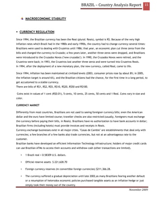 BRAZIL – Country Analysis Report 15


         MACROECONOMIC STABILITY



   CURRENCY REGULATION

Since 1994, the Brazilian currency has been the Real (plural: Reais), symbol is R$. Because of the very high
inflation rates which Brazil had in the 1980s and early 1990s, the country had to change currency several times:
Brazilians were used to dealing with Cruzeiros until 1986; that year, an economic plan cut three zeros from the
bills and changed the currency to Cruzado; a few years later, another three zeros were dropped, and Brazilians
were introduced to the Cruzados Novos ("new cruzados"). In 1990, the Cruzados Novos were retired, and the
Cruzeiros were back; in 1993, the Cruzeiros lost another three zeros and were turned into Cruzeiros Reais.
In 1994, after the deployment of a new monetary plan, the new currency, called Real, came to life.

Since 1994, inflation has been maintained at civilized levels (2003, consumer prices rose by about 8%; in 2005,
the inflation target is around 6%), and the Brazilian citizens had the chance, for the first time in a long period, to
get accustomed to a stable currency.
There are bills of R$1, R$2, R$5, R$10, R$20, R$50 and R$100.

Coins exist in values of 1 cent (R$0.01), 5 cents, 10 cents, 25 cents, 50 cents and 1 Real. Coins vary in size and
color.

CURRENCY MARKET

Differently from most countries, Brazilians are not used to seeing foreigner currency bills; even the American
dollar and the euro have limited course; traveller checks are also restricted (usually, foreigners must exchange
the currency before paying their bills, in Reais). Brazilians have no authorization to have bank accounts in dollar;
Brazilian firms (including hotels) must provide invoices and receipts in Reais.
Currency exchange businesses exist in all major cities. "Casas de Cambio" are establishments that deal only with
currencies; a few branches of a few banks also trade currencies, but not at an advantageous rate to the
customer.
Brazilian banks have developed an efficient Information Technology infrastructure; holders of major credit cards
can use Brazilian ATMs to access their accounts and withdraw cash (other transactions are limited).

    •    1 Brazil real = 0.58309 U.S. dollars.

    •    Official reserve assets $ 221,628.70

    •    Foreign currency reserves (in convertible foreign currencies) $211,366.28.

    •    The currency suffered a gradual depreciation until late 2002,as many Brazilians fearing another default
         or a resumption of heterodox economic policies purchased tangible assets as an inflation hedge or just
         simply took their money out of the country.
                                                                                                     November 2009
 
