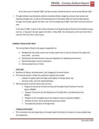 BRAZIL – Country Analysis Report 16


        At its worst point in October 2002, the Real actually reached its historic low of almost R$4 per US$1.

•   Through orthodox macroeconomic policies (including inflation-targeting, primary fiscal surplus and
    floating exchange rate, as well as continued payments of the public debt) the real has been getting
    stronger and stronger against the dollar and, since the beginning of 2005, most other world currencies as
    well.

    In the year of 2007, in spite of the various attempts of the Brazilian Banco Central (Central Bank) to keep
    real low, it has grown stronger against the dollar. In May 2007, the real became worth more than 50 U.S.
    cents for the first time in recent years.




CURRENCY REGULATORY BODY

    The Central Bank of Brazil is the agency responsible for:

        a. Managing the day-today control over foreign capital flow in and out of Brazil (risk capital and
            loans under    any form).
        b. Setting forth the administrative rules and regulations for registering investments.
        c. Monitoring foreign currency remittances.
        d. Allowing repatriation of funds.


    FEATURES
    Resilience to Shocks, No Dollarization, but Struggling to Promote Growth.
    The financial system in Brazil has evolved to a system with smaller
        o   presence of public banks and larger participation of foreign banks, less
        o   directed credit, and well capitalized banks.
    Restructuring the financial system and currency:-
                Program of Incentives for Restructuring and Strengthening the National Financial
               System (PROER)
                Program of Incentives for the Reduction of the State Role in the Banking Activity
               (PROES)
                Program for the Strengthening of the Federal Financial Institutions (PROEF)
                Estimate of fiscal cost of banking restructuring in Brazil
                Increasing the presence of foreign banks.


    FOREIGN INVESTMENT
•   The investments into and repatriation of foreign capital from Brazil are subject to various federal laws
    and regulations.


                                                                                                 November 2009
 