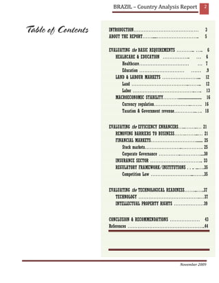 BRAZIL – Country Analysis Report                          2



INTRODUCTION…………………………………                                   3
ABOUT THE REPORT…….....……………………..                           5

EVALUATING the BASIC REQUIREMENTS ………... …..                  6
   HEALHCARE & EDUCATION …………….. …                           6
      Healthcare…………………………                          …        7
      Education ……………………… ……                                 .9
   LAND & LABOUR MARKETS …………………....                        12
      Land ……………………………..……...                               12
      Labor ………………………………..…..                                13
   MACROECONOMIC STABILITY………............................     16
      Currency regulation…………………..…….                       16
      Taxation & Government revenue…………..….                 18


EVALUATING the EFFICIENCY ENHANCERS…..……..… 21
   REMOVING BARRIERS TO BUSINESS…….……...… 21
   FINANCIAL MARKETS………………………........ 25
      Stock markets…………………..…………. 25
      Corporate Governance …………..…………....30
   INSURANCE SECTOR ………………………….. 33
   REGULATORY FRAMEWORK/INSTITUTIONS . . .. ...….35
      Competition Law ……………………...…….35


EVALUATING the TECHNOLOGICAL READINESS……...…..37
   TECHNOLOGY ……………………………….…37
   INTELLECTUAL PROPERTY RIGHTS ………………39


CONCLUSION & RECOMMENDATIONS ……………… 43
References ………………………………………..44




                                           November 2009
 