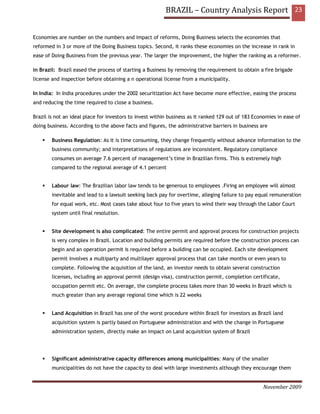 BRAZIL – Country Analysis Report 23


Economies are number on the numbers and impact of reforms, Doing Business selects the economies that
reformed in 3 or more of the Doing Business topics. Second, it ranks these economies on the increase in rank in
ease of Doing Business from the previous year. The larger the improvement, the higher the ranking as a reformer.

in Brazil: Brazil eased the process of starting a Business by removing the requirement to obtain a fire brigade
license and inspection before obtaining a n operational license from a municipality.

In India: In India procedures under the 2002 securitization Act have become more effective, easing the process
and reducing the time required to close a business.

Brazil is not an ideal place for investors to invest within business as it ranked 129 out of 183 Economies in ease of
doing business. According to the above facts and figures, the administrative barriers in business are

        Business Regulation: As it is time consuming, they change frequently without advance information to the
        business community; and interpretations of regulations are inconsistent. Regulatory compliance
        consumes on average 7.6 percent of management’s time in Brazilian firms. This is extremely high
        compared to the regional average of 4.1 percent


        Labour law: The Brazilian labor law tends to be generous to employees .Firing an employee will almost
        inevitable and lead to a lawsuit seeking back pay for overtime, alleging failure to pay equal remuneration
        for equal work, etc. Most cases take about four to five years to wind their way through the Labor Court
        system until final resolution.


        Site development is also complicated: The entire permit and approval process for construction projects
        is very complex in Brazil. Location and building permits are required before the construction process can
        begin and an operation permit is required before a building can be occupied. Each site development
        permit involves a multiparty and multilayer approval process that can take months or even years to
        complete. Following the acquisition of the land, an investor needs to obtain several construction
        licenses, including an approval permit (design visa), construction permit, completion certificate,
        occupation permit etc. On average, the complete process takes more than 30 weeks in Brazil which is
        much greater than any average regional time which is 22 weeks


        Land Acquisition in Brazil has one of the worst procedure within Brazil for investors as Brazil land
        acquisition system is partly based on Portuguese administration and with the change in Portuguese
        administration system, directly make an impact on Land acquisition system of Brazil




        Significant administrative capacity differences among municipalities: Many of the smaller
        municipalities do not have the capacity to deal with large investments although they encourage them


                                                                                                    November 2009
 