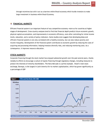 BRAZIL – Country Analysis Report 24


        through incentives but still it act as a barriers within Brazil economy which hurdle investors to make
        large investment in business within Brazil Economy.




    FINANCIAL MARKETS

Efficient financial system is an important feature of any competitive economy—more so for countries at higher
stages of development. Cross-country analyses tend to find that financial depth predicts future economic growth,
physical capital accumulation, and improvements in economic efficiency, even after controlling for initial income
levels, education, and a variety of policy indicators. Some studies even suggest that developing deep and
efficient financial systems is not only correlated with a healthy economy, but can also reduce poverty and
income inequality. Development of the financial system contributes to economic growth by reducing the costs of
acquiring and processing information, helping investors diversify risks, and reducing monitoring costs. As a
consequence, it improves resource allocation.



STOCK MARKETS
Corporate financing through the stock market has enjoyed substantial growth over the past several years, thanks
notably to efforts to encourage a culture of equity financing through regulatory changes, including measures to
protect the interests of minority shareholders. The Novo Mercado is a prime example. Brazil’s main stock
exchange, Bovespa, is the largest in Latin America for its market capitalization, which has grown significantly as
a percentage of GDP




                                                                                                   November 2009
 