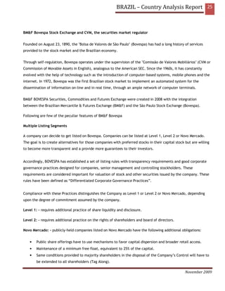 BRAZIL – Country Analysis Report 25



BM&F Bovespa Stock Exchange and CVM, the securities market regulator


Founded on August 23, 1890, the "Bolsa de Valores de São Paulo" (Bovespa) has had a long history of services
provided to the stock market and the Brazilian economy.


Through self-regulation, Bovespa operates under the supervision of the "Comissão de Valores Mobiliários" (CVM or
Commission of Movable Assets in English), analogous to the American SEC. Since the 1960s, it has constantly
evolved with the help of technology such as the introduction of computer-based systems, mobile phones and the
internet. In 1972, Bovespa was the first Brazilian stock market to implement an automated system for the
dissemination of information on-line and in real time, through an ample network of computer terminals.


BM&F BOVESPA Securities, Commodities and Futures Exchange were created in 2008 with the integration
between the Brazilian Mercantile & Futures Exchange (BM&F) and the São Paulo Stock Exchange (Bovespa).

Following are few of the peculiar features of BM&F Bovespa

Multiple Listing Segments

A company can decide to get listed on Bovespa. Companies can be listed at Level 1, Level 2 or Novo Mercado.
The goal is to create alternatives for those companies with preferred stocks in their capital stock but are willing
to become more transparent and a provide more guarantees to their investors.


Accordingly, BOVESPA has established a set of listing rules with transparency requirements and good corporate
governance practices designed for companies, senior management and controlling stockholders. These
requirements are considered important for valuation of stock and other securities issued by the company. These
rules have been defined as “Differentiated Corporate Governance Practices”.


Compliance with these Practices distinguishes the Company as Level 1 or Level 2 or Novo Mercado, depending
upon the degree of commitment assumed by the company.

Level 1: - requires additional practice of share liquidity and disclosure.

Level 2: - requires additional practice on the rights of shareholders and board of directors.

Novo Mercado: - publicly-held companies listed on Novo Mercado have the following additional obligations:


    •   Public share offerings have to use mechanisms to favor capital dispersion and broader retail access.
    •   Maintenance of a minimum free float, equivalent to 25% of the capital.
    •   Same conditions provided to majority shareholders in the disposal of the Company’s Control will have to
        be extended to all shareholders (Tag Along).

                                                                                                    November 2009
 