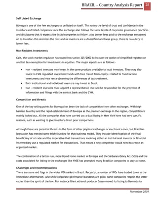 BRAZIL – Country Analysis Report 28


Self Listed Exchange

Bovespa is one of the few exchanges to be listed on itself. This raises the level of trust and confidence in the
investors and listed companies since the exchange also follows the same levels of corporate governance practices
and disclosures that it expects the listed companies to follow. Also broker fees paid to the exchange are passed
on to investors this atomizes the cost and as investors are a diversified and loose group, there is no outcry to
lower fees.

Non-Resident Investments

CVM, the stock market regulator has issued instruction 325/2000 to include the option of simplified registration
and full tax exemption for investments in equities. The major aspects are as follows:-

    •   Non – resident investors may invest in the same products available to local investors. They may also
        invest in CVM regulated investment funds with free transit from equity- related to fixed income
        investments and vice versa observing the differences of tax treatment.
    •   Both institutional and individual investors may invest in Brazil.
    •   Non – resident investors must appoint a representative that will be responsible for the provision of
        information and filings with the central bank and the CVM.

Competition and threats

One of the key selling points for Bovespa has been the lack of competition from other exchanges. With high
barriers to entry and the rapid establishment of Bovespa as the premier exchange in the region, competition is
mainly locked out. All the companies that have carried out a dual listing in New York have had very specific
reasons, such as wanting to give investors direct peer comparisons.


Although there are potential threats in the form of other physical exchanges or electronics ones, but Brazilian
legislation has erected some tricky hurdles for that business model. They include identification of the final
beneficiary of a trade and the imperative that transactions involving either an institutional investor or financial
intermediary use a regulated market for transactions. That means a new competitor would need to create an
organized market.


The combination of a better-run, more liquid home market in Bovespa and the Sarbanes-Oxley Act (SOX) and the
costs associated for listing in the exchanges like NYSE has prompted many Brazilian companies to stay at home.

Challenges and recommendations
There are some red flags in the wider IPO market in Brazil. Recently, a number of IPOs have traded down in the
immediate aftermarket. And while corporate governance standards are good, some companies respect the letter
rather than the spirit of the law. For instance Giant ethanol producer Cosan moved its listing to Bermuda to


                                                                                                    November 2009
 