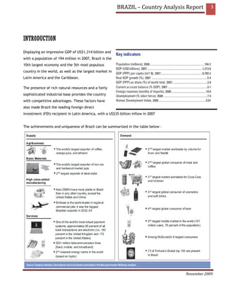 BRAZIL – Country Analysis Report     3




INTRODUCTION
Displaying an impressive GDP of US$1,314 billion and
with a population of 194 million in 2007, Brazil is the
10th largest economy and the 5th most populous
country in the world, as well as the largest market in
Latin America and the Caribbean.

The presence of rich natural resources and a fairly
sophisticated industrial base provides the country
with competitive advantages. These factors have
also made Brazil the leading foreign direct
investment (FDI) recipient in Latin America, with a US$35 billion inflow in 2007


The achievements and uniqueness of Brazil can be summarized in the table below –




                                                                                   November 2009
 