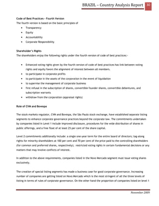 BRAZIL – Country Analysis Report 30


Code of Best Practices – Fourth Version
The fourth version is based on the basic principles of
    •   Transparency
    •   Equity
    •   Accountability
    •   Corporate Responsibility


Shareholder’s Rights
The shareholders enjoy the following rights under the fourth version of code of best practices:-


    •   Enhanced voting rights given by the fourth version of code of best practices has link between voting
        rights and equity favors the alignment of interest between all members.
    •   to participate in corporate profits
    •   to participate in the assets of the corporation in the event of liquidation
    •   to supervise the management of corporate business
    •   first refusal in the subscription of shares, convertible founder shares, convertible debentures, and
        subscription warrants
    •   withdraw from the corporation (appraisal rights)


Role of CVM and Bovespa


The stock markets regulator, CVM and Bovespa, the São Paulo stock exchange, have established separate listing
segments to enhance corporate governance practices beyond the corporate law. The commitments undertaken
by companies listed in Level 1 include improved disclosure, procedures for the wide distribution of shares in
public offerings, and a free float of at least 25 per cent of the share capital.


Level 2 commitments additionally include: a single one-year term for the entire board of directors; tag-along
rights for minority shareholders at 100 per cent and 70 per cent of the price paid to the controlling shareholders
(for common and preferred shares, respectively); restricted voting rights in certain fundamental decisions or any
matters that may involve conflicts of interest.


In addition to the above requirements, companies listed in the Novo Mercado segment must issue voting shares
exclusively.


The creation of special listing segments has made a business case for good corporate governance. Increasing
number of companies are getting listed on Novo Mercado which is the most stringent of all the three levels of
listing in terms of rules of corporate governance. On the other hand the proportion of companies listed on level 1



                                                                                                   November 2009
 