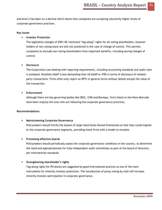 BRAZIL – Country Analysis Report 31


and level 2 has been on a decline which shows that companies are accepting voluntarily higher levels of
corporate governance practices.


Key Issues
       Investor Protection
       The legislative changes of 2001/02 instituted “tag along” rights for all voting shareholders, however
       holders of non-voting stock are still not protected in the case of change of control. This permits
       companies to exclude non-voting shareholders from important benefits, including during changes of
       control.


       Disclosure
       The Corporation Law dealing with reporting requirements, including accounting standards and audit rules
       is outdated. Brazilian GAAP is less demanding than US GAAP or IFRS in terms of disclosure of related-
       party transactions. Firms often only report on RPTs in general terms without details except the value of
       the transaction.


       Enforcement
       Although there are key governing bodies like IBGC, CVM and Bovespa, firms listed on the Novo Mercado
       have been majorly the ones who are following the corporate governance practices.


Recommendations


       Mainstreaming Corporate Governance
       Policymakers should fortify the bylaws of large listed State Owned Enterprises so that they could migrate
       to the corporate governance segments, providing listed firms with a model to emulate.


       Promoting effective boards
       Policymakers should periodically assess the corporate governance conditions in the country, to determine
       the need and appropriateness for fully-independent audit committees as part of the board of directors,
       per international standards.


       Strengthening shareholder’s rights
       Tag-along rights for PN shares are suggested by good international practice as one of the main
       instruments for minority investor protection. The introduction of proxy voting by mail will increase
       minority investor participation in corporate governance.




                                                                                                  November 2009
 