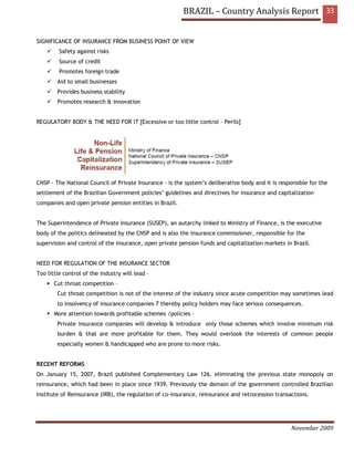 BRAZIL – Country Analysis Report 33


SIGNIFICANCE OF INSURANCE FROM BUSINESS POINT OF VIEW
         Safety against risks
         Source of credit
         Promotes foreign trade
        Aid to small businesses
        Provides business stability
        Promotes research & innovation


REGULATORY BODY & THE NEED FOR IT [Excessive or too little control – Perils]




CNSP - The National Council of Private Insurance - is the system’s deliberative body and it is responsible for the
settlement of the Brazilian Government policies’ guidelines and directives for insurance and capitalization
companies and open private pension entities in Brazil.


The Superintendence of Private Insurance (SUSEP), an autarchy linked to Ministry of Finance, is the executive
body of the politics delineated by the CNSP and is also the insurance commissioner, responsible for the
supervision and control of the insurance, open private pension funds and capitalization markets in Brazil.


NEED FOR REGULATION OF THE INSURANCE SECTOR
Too little control of the industry will lead –
       Cut throat competition –
        Cut throat competition is not of the interest of the industry since acute competition may sometimes lead
        to insolvency of insurance companies 7 thereby policy holders may face serious consequences.
       More attention towards profitable schemes /policies –
        Private insurance companies will develop & introduce only those schemes which involve minimum risk
        burden & that are more profitable for them. They would overlook the interests of common people
        especially women & handicapped who are prone to more risks.


RECENT REFORMS
On January 15, 2007, Brazil published Complementary Law 126, eliminating the previous state monopoly on
reinsurance, which had been in place since 1939. Previously the domain of the government controlled Brazilian
Institute of Reinsurance (IRB), the regulation of co-insurance, reinsurance and retrocession transactions.




                                                                                                   November 2009
 