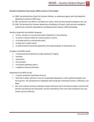 BRAZIL – Country Analysis Report 35


Brazilian Competition Policy System (BCPS) consists of three bodies:


   (1) CADE, the Administrative Council for Economic Defense, an autonomous agency which has dispositive
       adjudicative authority in BCPS cases;
   (2) SDE, the Economic Law Office in the Ministry of Justice, which has the principal investigative role; and
   (3) SEAE, the Secretariat for Economic Monitoring in the Ministry of Finance, which also has investigative
       authority but is primarily responsible for providing economic analysis in BCPS proceedings.


Brazilian competition law prohibits companies –
        to limit, restrain or in any way injure open competition or free enterprise;
        to control a relevant market of a certain product or service;
        to increase profits on a discretionary basis;
        to abuse one’s market control.
        to make horizontal and vertical agreements and unilateral abuses of market power etc


Strengths of the BCPS include -
        a strong institutional dedication to high standards of integrity,
        autonomy,
        sound policy,
        fair procedure;
        an excellent leadership cadre &
        a supportive business community.


Weaknesses of the BCPS include –
        a counter-productive institutional structure
        Staff that is neither sufficient in size nor compensated adequately to retain qualified employees over
       the long term. The consequences of inadequate staff include poor institutional memory, inefficiency, and
       delay.
       Also, some statutory provisions relating to merger notification and to the leniency program interfere with
       efficient and effective law enforcement, and the unfamiliarity of the courts with competition law is yet
       another source of difficulty.




                                                                                                 November 2009
 