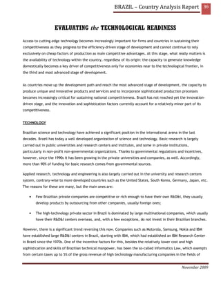 BRAZIL – Country Analysis Report 36


                    EVALUATING the TECHNOLOGICAL READINESS
Access to cutting-edge technology becomes increasingly important for firms and countries in sustaining their
competitiveness as they progress to the efficiency-driven stage of development and cannot continue to rely
exclusively on cheap factors of production as main competitive advantages. At this stage, what really matters is
the availability of technology within the country, regardless of its origin: the capacity to generate knowledge
domestically becomes a key driver of competitiveness only for economies near to the technological frontier, in
the third and most advanced stage of development.


As countries move up the development path and reach the most advanced stage of development, the capacity to
produce unique and innovative products and services and to incorporate sophisticated production processes
becomes increasingly critical for sustaining national competitiveness. Brazil has not reached yet the innovation-
driven stage, and the innovation and sophistication factors currently account for a relatively minor part of its
competitiveness.


TECHNOLOGY

Brazilian science and technology have achieved a significant position in the international arena in the last
decades. Brazil has today a well developed organization of science and technology. Basic research is largely
carried out in public universities and research centers and institutes, and some in private institutions,
particularly in non-profit non-governmental organizations. Thanks to governmental regulations and incentives,
however, since the 1990s it has been growing in the private universities and companies, as well. Accordingly,
more than 90% of funding for basic research comes from governmental sources.

Applied research, technology and engineering is also largely carried out in the university and research centers
system, contrary-wise to more developed countries such as the United States, South Korea, Germany, Japan, etc.
The reasons for these are many, but the main ones are:

    •   Few Brazilian private companies are competitive or rich enough to have their own R&D&I, they usually
        develop products by outsourcing from other companies, usually foreign ones;

    •   The high-technology private sector in Brazil is dominated by large multinational companies, which usually
        have their R&D&I centers overseas, and, with a few exceptions, do not invest in their Brazilian branches.

However, there is a significant trend reversing this now. Companies such as Motorola, Samsung, Nokia and IBM
have established large R&D&I centers in Brazil, starting with IBM, which had established an IBM Research Center
in Brazil since the 1970s. One of the incentive factors for this, besides the relatively lower cost and high
sophistication and skills of Brazilian technical manpower, has been the so-called Informatics Law, which exempts
from certain taxes up to 5% of the gross revenue of high technology manufacturing companies in the fields of


                                                                                                     November 2009
 