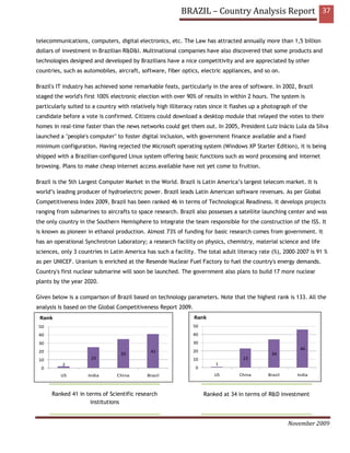 BRAZIL – Country Analysis Report 37


telecommunications, computers, digital electronics, etc. The Law has attracted annually more than 1,5 billion
dollars of investment in Brazilian R&D&I. Multinational companies have also discovered that some products and
technologies designed and developed by Brazilians have a nice competitivity and are appreciated by other
countries, such as automobiles, aircraft, software, fiber optics, electric appliances, and so on.

Brazil's IT industry has achieved some remarkable feats, particularly in the area of software. In 2002, Brazil
staged the world's first 100% electronic election with over 90% of results in within 2 hours. The system is
particularly suited to a country with relatively high illiteracy rates since it flashes up a photograph of the
candidate before a vote is confirmed. Citizens could download a desktop module that relayed the votes to their
homes in real-time faster than the news networks could get them out. In 2005, President Luiz Inácio Lula da Silva
launched a "people's computer" to foster digital inclusion, with government finance available and a fixed
minimum configuration. Having rejected the Microsoft operating system (Windows XP Starter Edition), it is being
shipped with a Brazilian-configured Linux system offering basic functions such as word processing and internet
browsing. Plans to make cheap internet access available have not yet come to fruition.

Brazil is the 5th Largest Computer Market in the World. Brazil is Latin America’s largest telecom market. It is
world’s leading producer of hydroelectric power. Brazil leads Latin American software revenues. As per Global
Competitiveness Index 2009, Brazil has been ranked 46 in terms of Technological Readiness. It develops projects
ranging from submarines to aircrafts to space research. Brazil also possesses a satellite launching center and was
the only country in the Southern Hemisphere to integrate the team responsible for the construction of the ISS. It
is known as pioneer in ethanol production. Almost 73% of funding for basic research comes from government. It
has an operational Synchrotron Laboratory; a research facility on physics, chemistry, material science and life
sciences, only 3 countries in Latin America has such a facility. The total adult literacy rate (%), 2000–2007 is 91 %
as per UNICEF. Uranium is enriched at the Resende Nuclear Fuel Factory to fuel the country's energy demands.
Country's first nuclear submarine will soon be launched. The government also plans to build 17 more nuclear
plants by the year 2020.

Given below is a comparison of Brazil based on technology parameters. Note that the highest rank is 133. All the
analysis is based on the Global Competitiveness Report 2009.
 Rank                                                           Rank
 50                                                            50
 40                                                            40
 30                                                            30
                                                                                                           46
 20                                           41               20
                                  35                                                           34
 10                   25                                       10                  23
          2                                                             1
  0                                                             0
          US         India      China        Brazil                     US        China       Brazil     India



      Ranked 41 in terms of Scientific research                     Ranked at 34 in terms of R&D investment
                    institutions


                                                                                                       November 2009
 