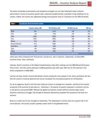 BRAZIL – Country Analysis Report                           4


The above remarkable achievements and competitive strengths are not fully reflected to date in Brazil’s
performance in terms of economic growth rates, enhanced competitiveness, and better living conditions for its
citizens. Indeed, the country has registered average annual growth rates of 3.9 percent for the 2003–07 period,




rather poor when compared with 10.8 percent, 8.6 percent, and 7.3 percent, respectively, of fellow BRIC
countries China, India, and Russia.


Likewise, Brazil’s evolution in the Global Competitiveness Index (GCI) rankings over the 2005–08 period has been
fairly erratic, with the country placing in middling positions year after year (64th out of 134 countries in the
latest computation in 2008–2009).


Last but not least, Brazil’s income distribution remains among the most unequal in the world, pointing to the fact
that the country’s immense potential has not yet translated into increased prosperity for all Brazilians.


For all its negatives, Brazil is the first Latin American country to emerge from recession—and one of the earliest
among the G-20 countries to have done so —following a 1.9% quarter-on-quarter expansion in economic activity
in the April-to-June period’2009. Whereas the global environment remains difficult and the export sector
therefore continues to struggle, the strength of domestic demand has propelled the economy to the start of a
recovery


Brazil as a nation has its own strengths & weaknesses. The weaknesses in certain areas are so grave that if not
corrected soon, the country couldn’t possibly sustain itself in the globalised world.




                                                                                                     November 2009
 