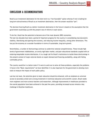BRAZIL – Country Analysis Report 42


CONCLUSION & RECOMMENDATIONS

Brazil as an investment destination for the short term is a “not favorable” option whereas if one is looking for
long term attractiveness of Brazil as an investment destination, then the answer would be “yes”.


The decision favoring Brazil as a better investment destination in the future is based on the assumption that the
government would keep up with the present rate of reforms in each sector.


To be fair, Brazil has the potential to become one of the most dynamic BRIC economies.
The last two decades have been a period of important progress for the country in consolidating macroeconomic
stability, liberalizing and opening the economy, and reducing income inequality, among other dimensions. This
has put the economy on a sounder foundation in terms of sustainable, long-term growth.


Nevertheless, a number of shortcomings continue to undermine national competitiveness. These include high
levels of government indebtedness, an overly rigid labor market, and poor educational standards coupled with an
enduring inequitable income distribution. It is a tough call for Brazil’s institutions to tackle these shortcomings in
the present context of major external shocks on export demand and financing availability, along with falling
commodity prices.


The country would be in a better state if it were to work out to solve all these problems, especially the problems
it faces in the “Basic requirements” we have identified. It is also important for the government to develop more
tools to measure the impact of each public policy.


Last but not least, the attention given to basic education should be enhanced, with an emphasis on universal
access to secondary school and a strong investment in technical education and scientific careers. Brazil needs
more engineers and more science teachers and researchers. Although improvements in healthcare provided to
the overall population have been achieved in the past few years, providing increased access remains a key
challenge in Brazilian healthcare.




                                                                                                     November 2009
 
