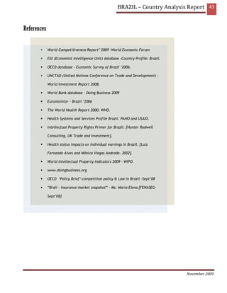 BRAZIL – Country Analysis Report 43


References


             World Competitiveness Report’ 2009 –World Economic Forum

             EIU (Economist Intelligence Unit) database -Country Profile: Brazil.

             OECD database - Economic Survey of Brazil ‘2006.

             UNCTAD (United Nations Conference on Trade and Development) -

             World Investment Report 2008.

             World Bank database - Doing Business 2009

             Euromonitor – Brazil ‘2006

             The World Health Report 2000, WHO.

             Health Systems and Services Profile Brazil. PAHO and USAID.

             Intellectual Property Rights Primer for Brazil. [Hunter Rodwell

             Consulting, UK Trade and Investment].

             Health status impacts on individual earnings in Brazil. [Luiz

             Fernando Alves and Mônica Viegas Andrade. 2002].

             World Intellectual Property Indicators 2009 - WIPO.

             www.doingbusiness.org

             OECD ‘Policy Brief’-competition policy & Law in Brazil –Sept’08

             “Brail – Insurance market snapshot” – Ms. Maria Elena [FENASEG-

             Sept’08]




                                                                                    November 2009
 