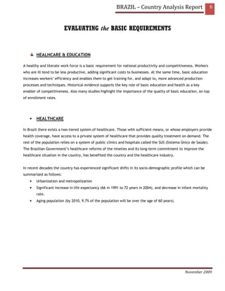 BRAZIL – Country Analysis Report                            6



                         EVALUATING the BASIC REQUIREMENTS


        HEALHCARE & EDUCATION

A healthy and literate work force is a basic requirement for national productivity and competitiveness. Workers
who are ill tend to be less productive, adding significant costs to businesses. At the same time, basic education
increases workers’ efficiency and enables them to get training for, and adapt to, more advanced production
processes and techniques. Historical evidence supports the key role of basic education and health as a key
enabler of competitiveness. Also many studies highlight the importance of the quality of basic education, on top
of enrollment rates.




        HEALTHCARE

In Brazil there exists a two-tiered system of healthcare. Those with sufficient means, or whose employers provide
health coverage, have access to a private system of healthcare that provides quality treatment on demand. The
rest of the population relies on a system of public clinics and hospitals called the SUS (Sistema Único de Saúde).
The Brazilian Government’s healthcare reforms of the nineties and its long-term commitment to improve the
healthcare situation in the country, has benefited the country and the healthcare industry.


In recent decades the country has experienced significant shifts in its socio-demographic profile which can be
summarized as follows:
    •   Urbanization and metropolization
    •   Significant increase in life expectancy (66 in 1991 to 72 years in 2004), and decrease in infant mortality
        rate.
    •   Aging population (by 2010, 9.7% of the population will be over the age of 60 years).




                                                                                                   November 2009
 