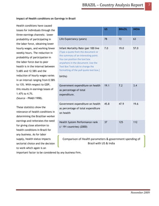 BRAZIL – Country Analysis Report                7


Impact of Health conditions on Earnings in Brazil

Health conditions have caused
losses for individuals through the                                             US     BRAZIL    INDIA

three earnings channels: lower
probability of participating in      Life Expectancy (years)                   78     72        63
the labor force, obtaining lower
hourly wages, and working fewer      Infant Mortality Rate (per 100 live       7.0    19.0      57.0
weekly hours. The reduction in       [Type a quote from the document or
                                     the summary of an interesting point.
probability of participation in
                                     You can position the text box
the labor force due to poor          anywhere in the document. Use the
health is in the interval between    Text Box Tools tab to change the
5.68% and 12.58% and the             formatting of the pull quote text box.]

reduction of hourly wages varies     births)
in an interval ranging from 0.58%
to 13%. With respect to GDP,         Government expenditure on health          19.1   7.2       3.4
this results in earnings losses of   as percentage of total
1.47% to 4.7%.                       expenditure.
(Source - PNAD/1998).

                                     Government expenditure on health          45.8   47.9      19.6
These statistics show the            as percentage of total expenditure
relevance of health conditions in    on health
determining the Brazilian worker
earnings and reiterates the need
                                     Health System Performance rank            37     125       112
for giving close attention to
                                     (/ 191 countries) (2000)
health conditions in Brazil for
any business. As for labor
supply, health status impacts           Comparison of Health parameters & government spending of
sectorial choice and the decision                         Brazil with US & India
to work which again is an
important factor to be considered by any business firm.




                                                                                               November 2009
 