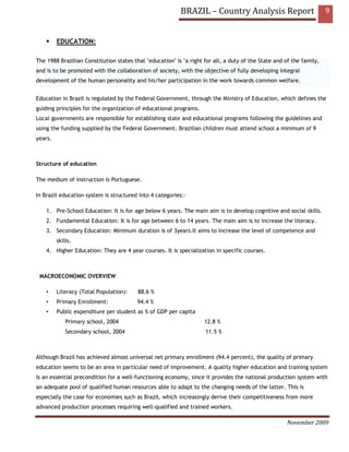 BRAZIL – Country Analysis Report                            9


         EDUCATION:

The 1988 Brazilian Constitution states that "education" is "a right for all, a duty of the State and of the family,
and is to be promoted with the collaboration of society, with the objective of fully developing integral
development of the human personality and his/her participation in the work towards common welfare.


Education in Brazil is regulated by the Federal Government, through the Ministry of Education, which defines the
guiding principles for the organization of educational programs.
Local governments are responsible for establishing state and educational programs following the guidelines and
using the funding supplied by the Federal Government. Brazilian children must attend school a minimum of 9
years.



Structure of education

The medium of instruction is Portuguese.

In Brazil education system is structured into 4 categories:-

    1. Pre-School Education: It is for age below 6 years. The main aim is to develop cognitive and social skills.
    2. Fundamental Education: It is for age between 6 to 14 years. The main aim is to increase the literacy.
    3. Secondary Education: Minimum duration is of 3years.It aims to Increase the level of competence and
         skills.
    4. Higher Education: They are 4 year courses. It is specialization in specific courses.



 MACROECONOMIC OVERVIEW

    •    Literacy (Total Population):    88.6 %
    •    Primary Enrollment:             94.4 %
    •    Public expenditure per student as % of GDP per capita
             Primary school, 2004                                   12.8 %
             Secondary school, 2004                                 11.5 %



Although Brazil has achieved almost universal net primary enrollment (94.4 percent), the quality of primary
education seems to be an area in particular need of improvement. A quality higher education and training system
is an essential precondition for a well-functioning economy, since it provides the national production system with
an adequate pool of qualified human resources able to adapt to the changing needs of the latter. This is
especially the case for economies such as Brazil, which increasingly derive their competitiveness from more
advanced production processes requiring well-qualified and trained workers.

                                                                                                     November 2009
 