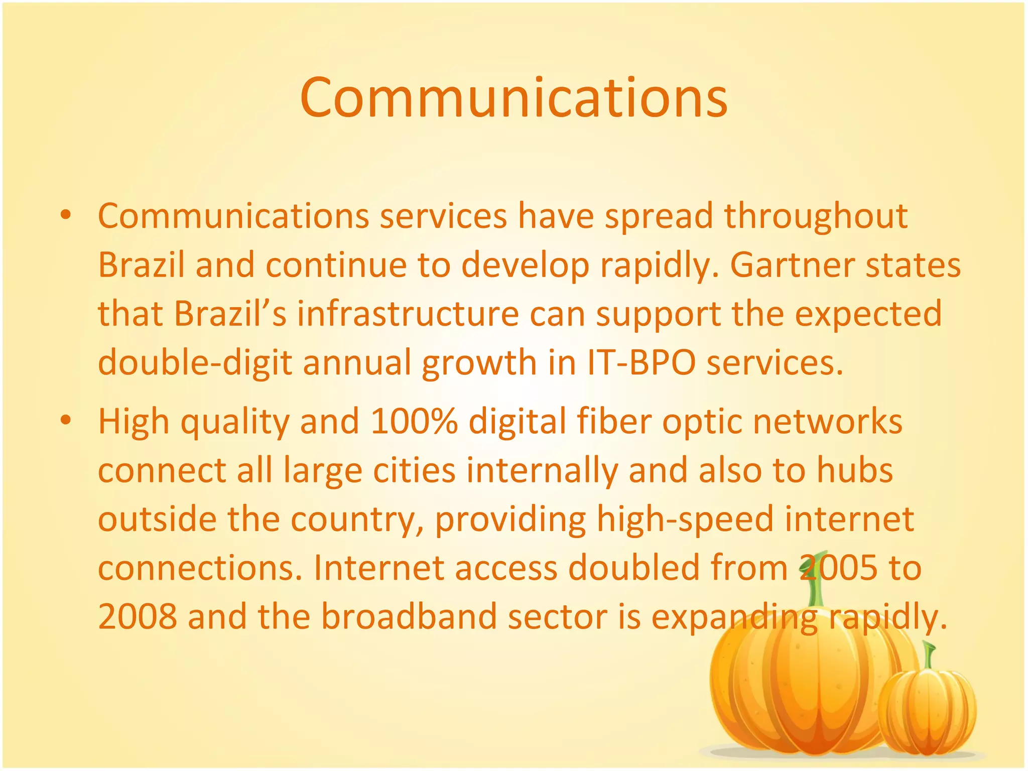 Communications Communications services have spread throughout Brazil and continue to develop rapidly. Gartner states that Brazil’s infrastructure can support the expected double-digit annual growth in IT-BPO services.  High quality and 100% digital fiber optic networks connect all large cities internally and also to hubs outside the country, providing high-speed internet connections. Internet access doubled from 2005 to 2008 and the broadband sector is expanding rapidly.  