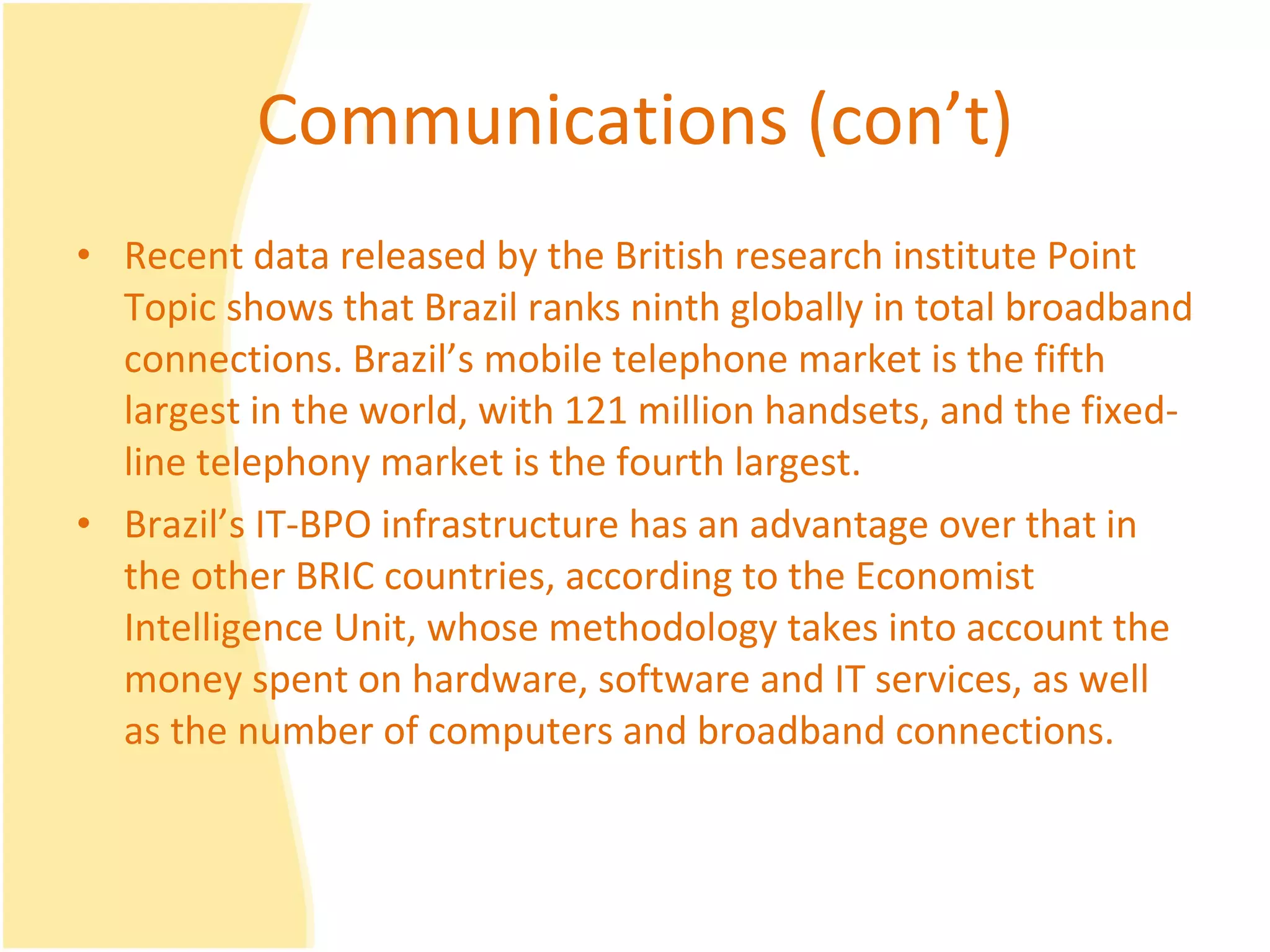 Communications (con’t) Recent data released by the British research institute Point Topic shows that Brazil ranks ninth globally in total broadband connections. Brazil’s mobile telephone market is the fifth largest in the world, with 121 million handsets, and the fixed-line telephony market is the fourth largest.  Brazil’s IT-BPO infrastructure has an advantage over that in the other BRIC countries, according to the Economist Intelligence Unit, whose methodology takes into account the money spent on hardware, software and IT services, as well as the number of computers and broadband connections.  