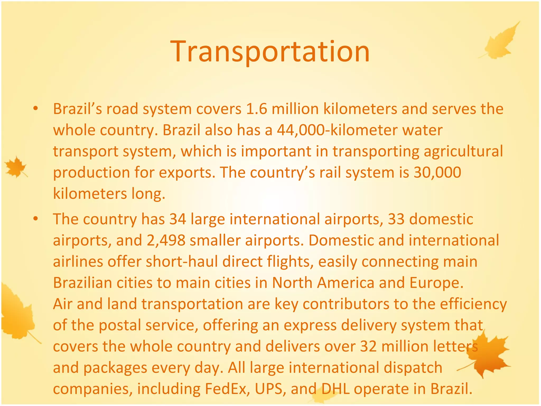 Transportation Brazil’s road system covers 1.6 million kilometers and serves the whole country. Brazil also has a 44,000-kilometer water transport system, which is important in transporting agricultural production for exports. The country’s rail system is 30,000 kilometers long.  The country has 34 large international airports, 33 domestic airports, and 2,498 smaller airports. Domestic and international airlines offer short-haul direct flights, easily connecting main Brazilian cities to main cities in North America and Europe. Air and land transportation are key contributors to the efficiency of the postal service, offering an express delivery system that covers the whole country and delivers over 32 million letters and packages every day. All large international dispatch companies, including FedEx, UPS, and DHL operate in Brazil.  