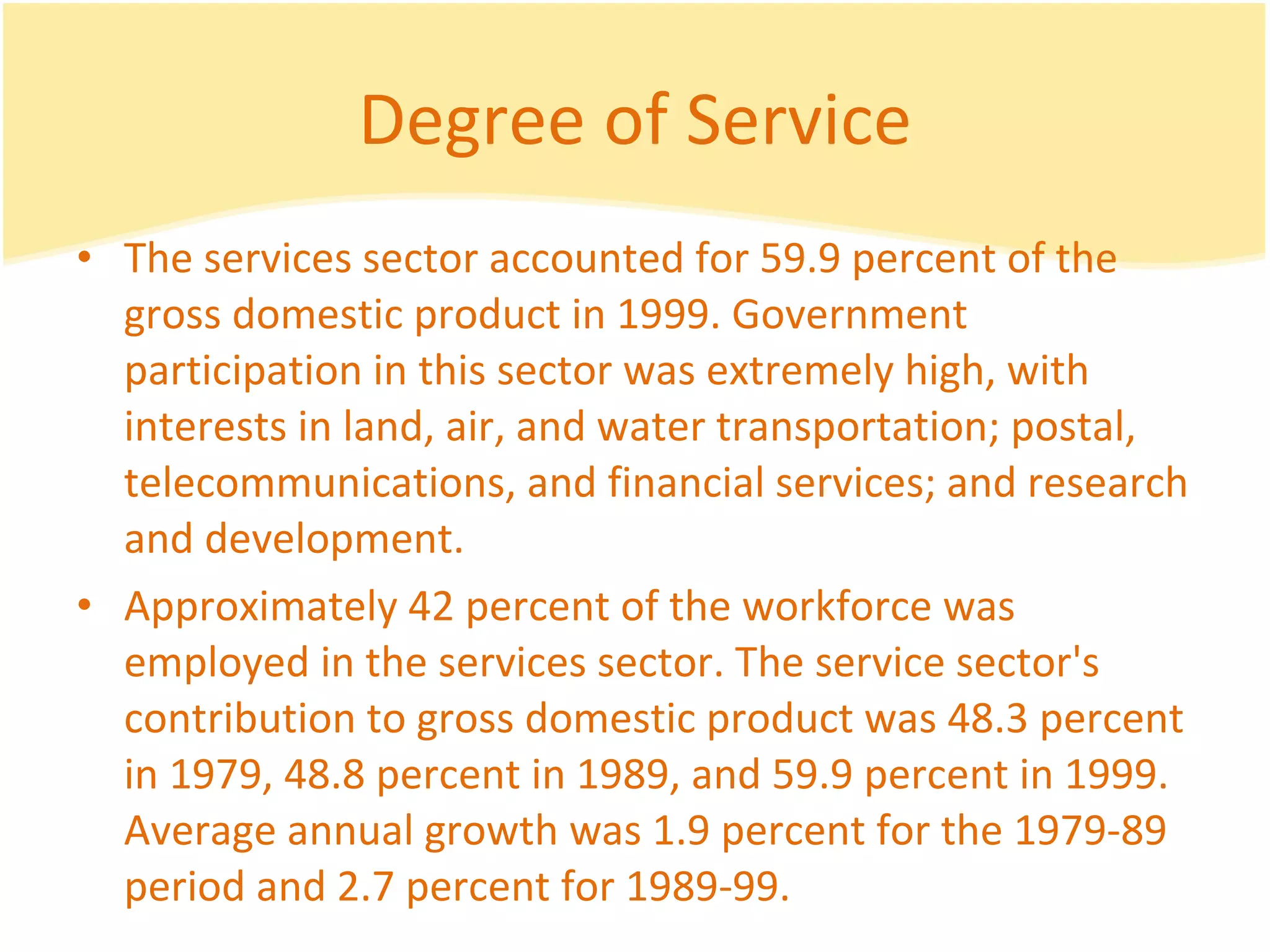 Degree of Service The services sector accounted for 59.9 percent of the gross domestic product in 1999. Government participation in this sector was extremely high, with interests in land, air, and water transportation; postal, telecommunications, and financial services; and research and development.  Approximately 42 percent of the workforce was employed in the services sector. The service sector's contribution to gross domestic product was 48.3 percent in 1979, 48.8 percent in 1989, and 59.9 percent in 1999. Average annual growth was 1.9 percent for the 1979-89 period and 2.7 percent for 1989-99.  