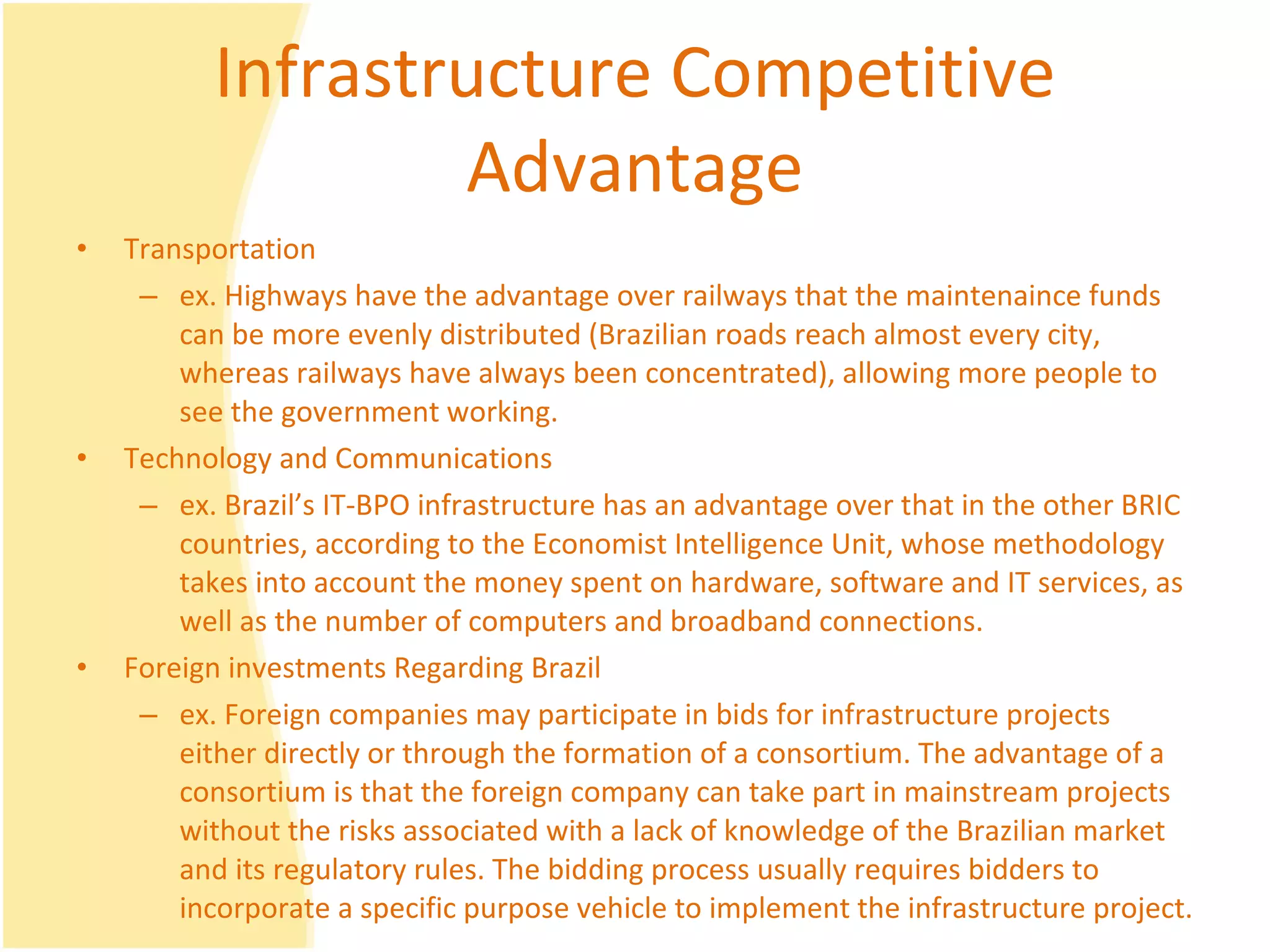 Infrastructure Competitive Advantage Transportation  ex. Highways have the advantage over railways that the maintenaince funds can be more evenly distributed (Brazilian roads reach almost every city, whereas railways have always been concentrated), allowing more people to see the government working. Technology and Communications ex. Brazil’s IT-BPO infrastructure has an advantage over that in the other BRIC countries, according to the Economist Intelligence Unit, whose methodology takes into account the money spent on hardware, software and IT services, as well as the number of computers and broadband connections. Foreign investments Regarding Brazil ex. Foreign companies may participate in bids for infrastructure projects either directly or through the formation of a consortium. The advantage of a consortium is that the foreign company can take part in mainstream projects without the risks associated with a lack of knowledge of the Brazilian market and its regulatory rules. The bidding process usually requires bidders to incorporate a specific purpose vehicle to implement the infrastructure project. 