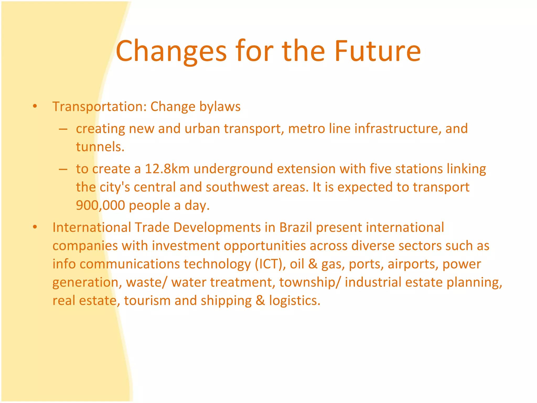 Changes for the Future Transportation: Change bylaws  creating new and urban transport, metro line infrastructure, and tunnels. to create a 12.8km underground extension with five stations linking the city's central and southwest areas. It is expected to transport 900,000 people a day. International Trade Developments in Brazil present international companies with investment opportunities across diverse sectors such as info communications technology (ICT), oil & gas, ports, airports, power generation, waste/ water treatment, township/ industrial estate planning, real estate, tourism and shipping & logistics.  