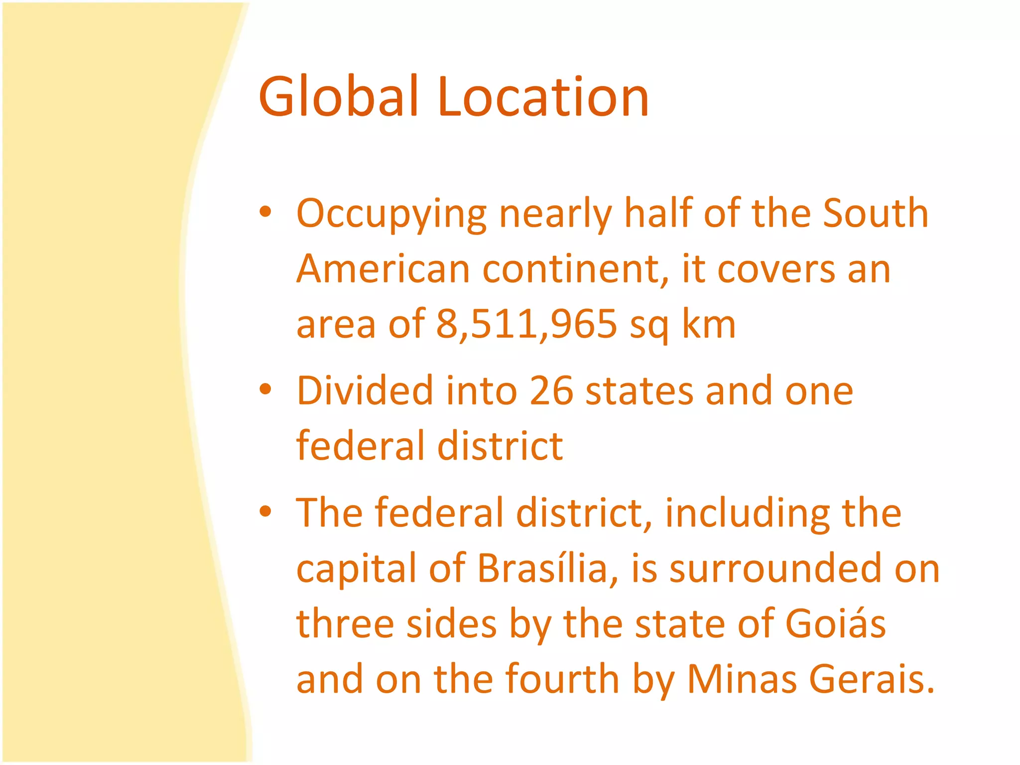 Global Location Occupying nearly half of the South American continent, it covers an area of 8,511,965 sq km  Divided into 26 states and one federal district The federal district, including the capital of Brasília, is surrounded on three sides by the state of Goiás and on the fourth by Minas Gerais.  
