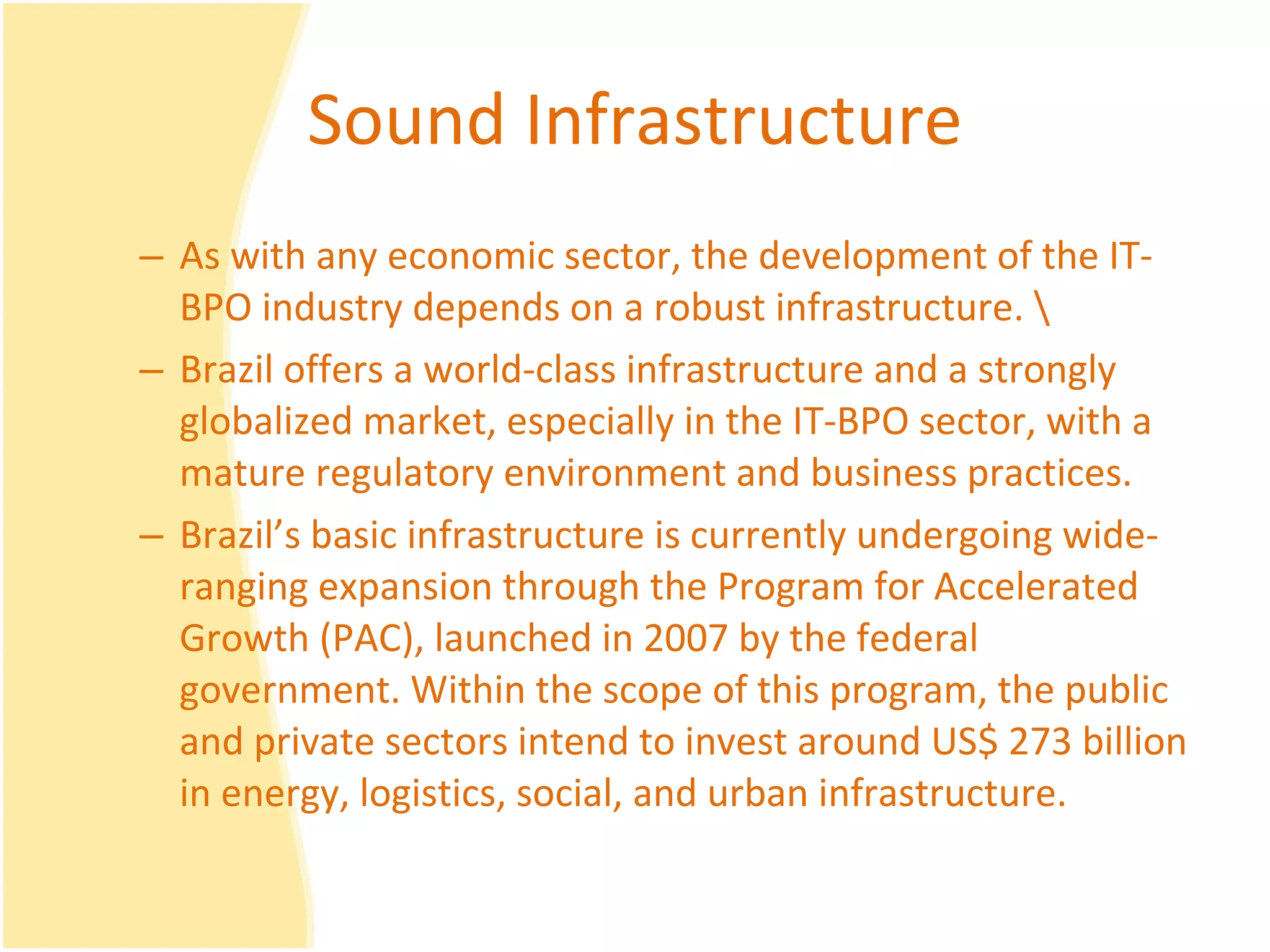 Sound Infrastructure As with any economic sector, the development of the IT-BPO industry depends on a robust infrastructure. \ Brazil offers a world-class infrastructure and a strongly globalized market, especially in the IT-BPO sector, with a mature regulatory environment and business practices. Brazil’s basic infrastructure is currently undergoing wide-ranging expansion through the Program for Accelerated Growth (PAC), launched in 2007 by the federal government. Within the scope of this program, the public and private sectors intend to invest around US$ 273 billion in energy, logistics, social, and urban infrastructure.  