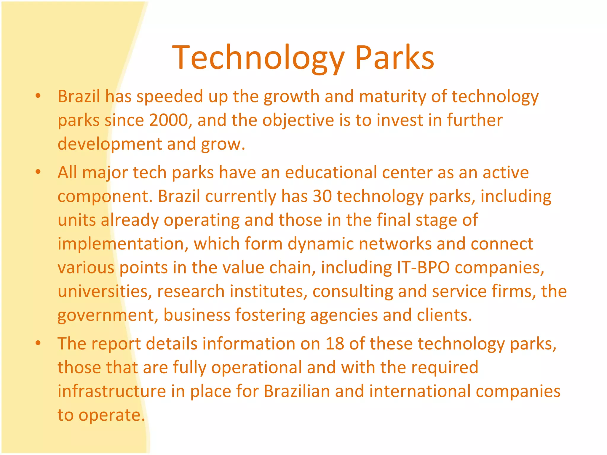 Technology Parks Brazil has speeded up the growth and maturity of technology parks since 2000, and the objective is to invest in further development and grow.  All major tech parks have an educational center as an active component. Brazil currently has 30 technology parks, including units already operating and those in the final stage of implementation, which form dynamic networks and connect various points in the value chain, including IT-BPO companies, universities, research institutes, consulting and service firms, the government, business fostering agencies and clients.  The report details information on 18 of these technology parks, those that are fully operational and with the required infrastructure in place for Brazilian and international companies to operate.  