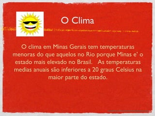 O Clima http://www.how-to-draw-cartoons-online.com/image-files/cartoon_sun.gif O clima em Minas Gerais tem temperaturas menoras do que aquelos no Rio porque Minas e’ o estado mais elevado no Brasil.  As temperaturas medias anuais são inferiores a 20 graus Celsius na maior parte do estado. 