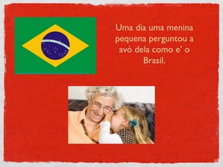 http://world-leaders.findthebest.com/sites/default/files/650/media/images/Brazil_1.jpg Uma dia uma menina pequena perguntou a avó dela como e’ o Brasil. 