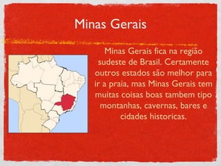 Minas Gerais Minas Gerais fica na região sudeste de Brasil. Certamente outros estados são melhor para ir a praia, mas Minas Gerais tem muitas coisas boas tambem tipo montanhas, cavernas, bares e cidades historicas. 