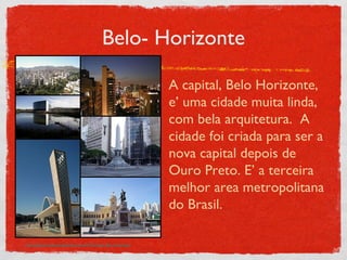 Belo- Horizonte A capital, Belo Horizonte, e’ uma cidade muita linda, com bela arquitetura.  A cidade foi criada para ser a nova capital depois de Ouro Preto. E’ a terceira melhor area metropolitana do Brasil. http://upload.wikimedia.org/wikipedia/commons/d/d7/Montagem_Belo_Horizonte.jpg 