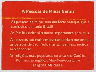 A Pessoas de Minas Gerais As pessoas de Minas tem um forte sotaque que e‘ conhecido em todo Brasil!  As familias deles são muito importantes para eles.  As pessoas sao mais reservadas e falam menos que as pessoas de São Paulo mas tambem são muitos acolhendoras. As religiões mais  populares no area sao Católica Romana, Evangélica, Neo-Pentecostais e religiões Africanas. 