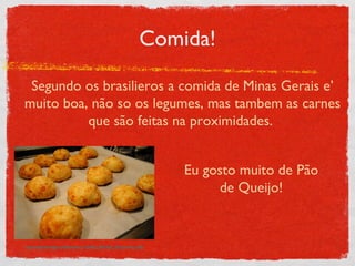 Comida! http://images.teamsugar.com/files/users/1/15259/22_2007/DSC_0537.preview_0.JPG Segundo os brasilieros a comida de Minas Gerais e’ muito boa, não so os legumes, mas tambem as carnes que são feitas na proximidades.  Eu gosto muito de Pão de Queijo! 