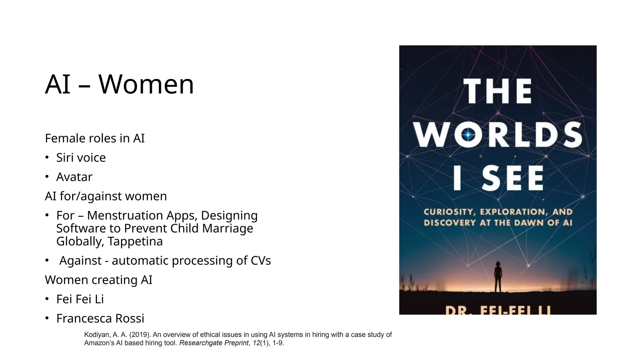 AI – Women
Female roles in AI
• Siri voice
• Avatar
AI for/against women
• For – Menstruation Apps, Designing
Software to Prevent Child Marriage
Globally, Tappetina
• Against - automatic processing of CVs
Women creating AI
• Fei Fei Li
• Francesca Rossi
Kodiyan, A. A. (2019). An overview of ethical issues in using AI systems in hiring with a case study of
Amazon’s AI based hiring tool. Researchgate Preprint, 12(1), 1-9.
 