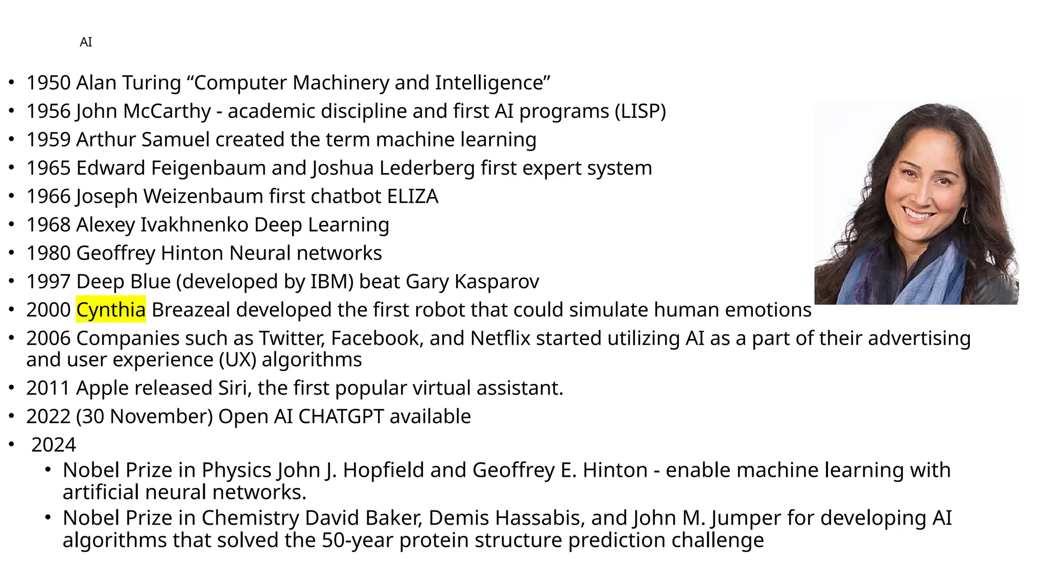 AI
• 1950 Alan Turing “Computer Machinery and Intelligence”
• 1956 John McCarthy - academic discipline and first AI programs (LISP)
• 1959 Arthur Samuel created the term machine learning
• 1965 Edward Feigenbaum and Joshua Lederberg first expert system
• 1966 Joseph Weizenbaum first chatbot ELIZA
• 1968 Alexey Ivakhnenko Deep Learning
• 1980 Geoffrey Hinton Neural networks
• 1997 Deep Blue (developed by IBM) beat Gary Kasparov
• 2000 Cynthia Breazeal developed the first robot that could simulate human emotions
• 2006 Companies such as Twitter, Facebook, and Netflix started utilizing AI as a part of their advertising
and user experience (UX) algorithms
• 2011 Apple released Siri, the first popular virtual assistant.
• 2022 (30 November) Open AI CHATGPT available
• 2024
• Nobel Prize in Physics John J. Hopfield and Geoffrey E. Hinton - enable machine learning with
artificial neural networks.
• Nobel Prize in Chemistry David Baker, Demis Hassabis, and John M. Jumper for developing AI
algorithms that solved the 50-year protein structure prediction challenge
 