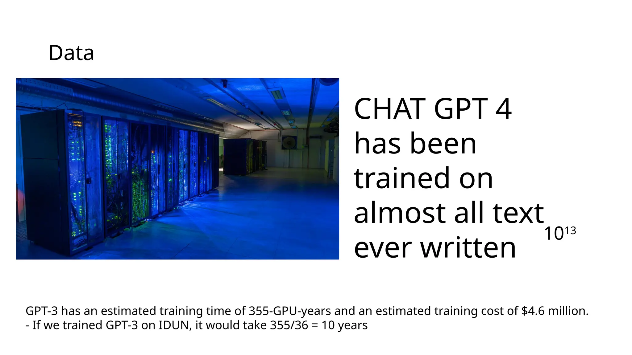 CHAT GPT 4
has been
trained on
almost all text
ever written
1013
Data
GPT-3 has an estimated training time of 355-GPU-years and an estimated training cost of $4.6 million.
- If we trained GPT-3 on IDUN, it would take 355/36 = 10 years
 