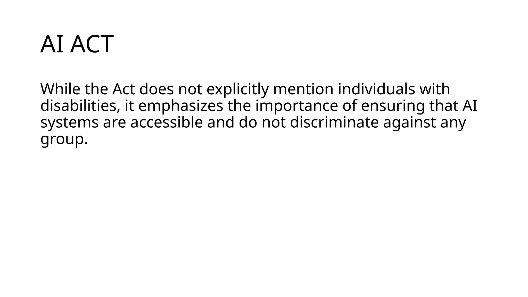 AI ACT
While the Act does not explicitly mention individuals with
disabilities, it emphasizes the importance of ensuring that AI
systems are accessible and do not discriminate against any
group.
 