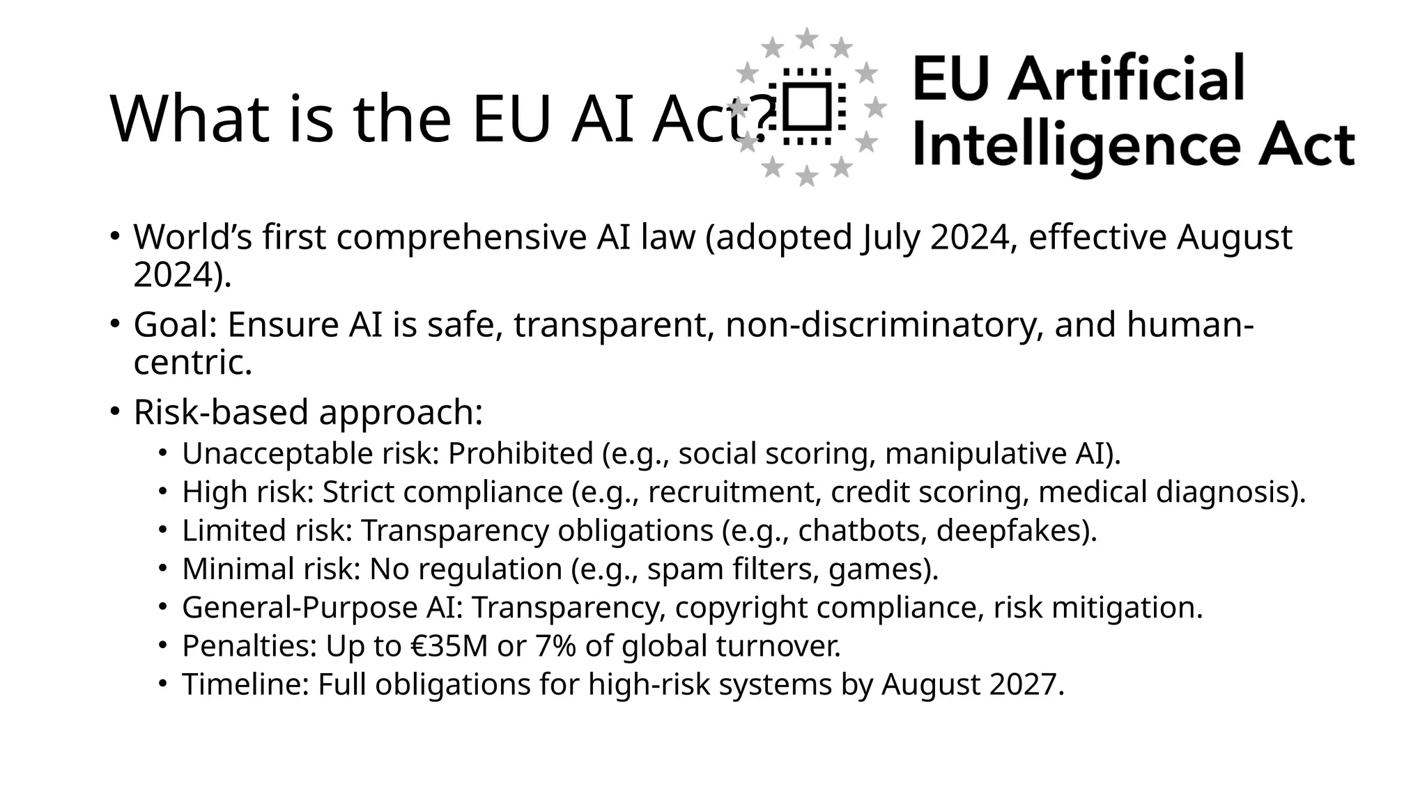What is the EU AI Act?
• World’s first comprehensive AI law (adopted July 2024, effective August
2024).
• Goal: Ensure AI is safe, transparent, non-discriminatory, and human-
centric.
• Risk-based approach:
• Unacceptable risk: Prohibited (e.g., social scoring, manipulative AI).
• High risk: Strict compliance (e.g., recruitment, credit scoring, medical diagnosis).
• Limited risk: Transparency obligations (e.g., chatbots, deepfakes).
• Minimal risk: No regulation (e.g., spam filters, games).
• General-Purpose AI: Transparency, copyright compliance, risk mitigation.
• Penalties: Up to €35M or 7% of global turnover.
• Timeline: Full obligations for high-risk systems by August 2027.
 
