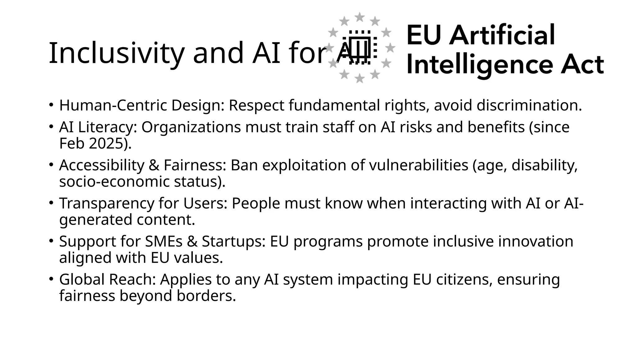 Inclusivity and AI for All
• Human-Centric Design: Respect fundamental rights, avoid discrimination.
• AI Literacy: Organizations must train staff on AI risks and benefits (since
Feb 2025).
• Accessibility & Fairness: Ban exploitation of vulnerabilities (age, disability,
socio-economic status).
• Transparency for Users: People must know when interacting with AI or AI-
generated content.
• Support for SMEs & Startups: EU programs promote inclusive innovation
aligned with EU values.
• Global Reach: Applies to any AI system impacting EU citizens, ensuring
fairness beyond borders.
 