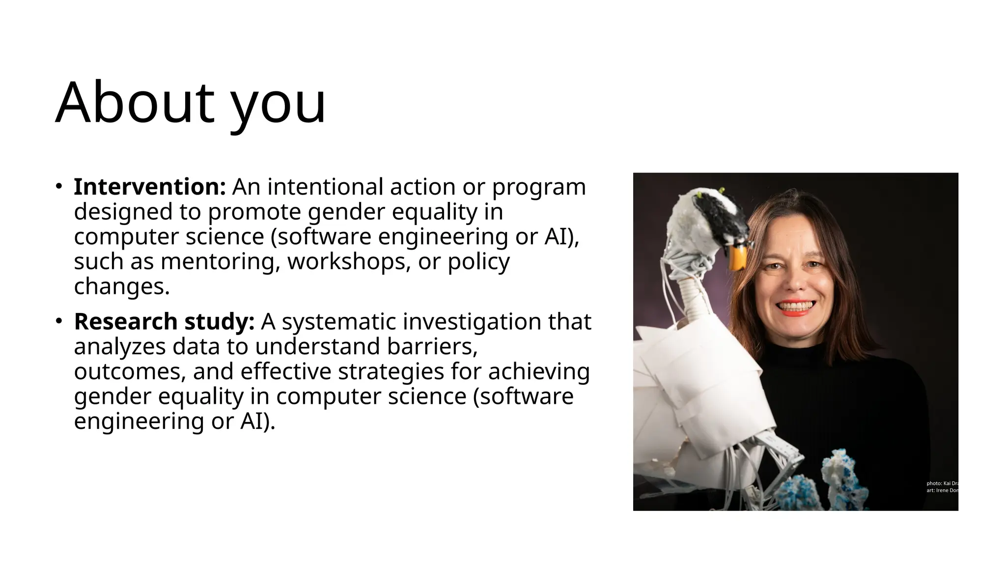 About you
• Intervention: An intentional action or program
designed to promote gender equality in
computer science (software engineering or AI),
such as mentoring, workshops, or policy
changes.
• Research study: A systematic investigation that
analyzes data to understand barriers,
outcomes, and effective strategies for achieving
gender equality in computer science (software
engineering or AI).
 