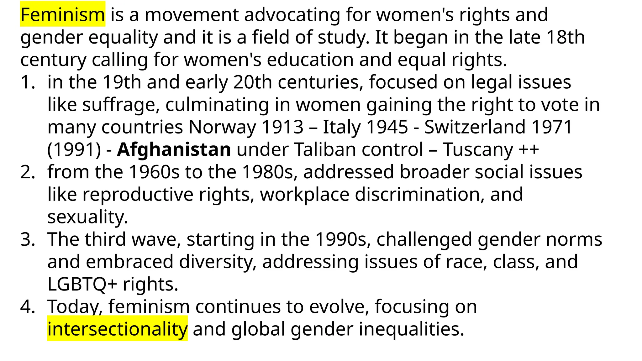 Feminism is a movement advocating for women's rights and
gender equality and it is a field of study. It began in the late 18th
century calling for women's education and equal rights.
1. in the 19th and early 20th centuries, focused on legal issues
like suffrage, culminating in women gaining the right to vote in
many countries Norway 1913 – Italy 1945 - Switzerland 1971
(1991) - Afghanistan under Taliban control – Tuscany ++
2. from the 1960s to the 1980s, addressed broader social issues
like reproductive rights, workplace discrimination, and
sexuality.
3. The third wave, starting in the 1990s, challenged gender norms
and embraced diversity, addressing issues of race, class, and
LGBTQ+ rights.
4. Today, feminism continues to evolve, focusing on
intersectionality and global gender inequalities.
 