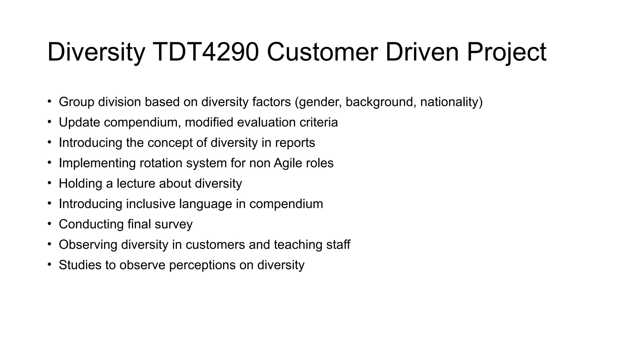 Diversity TDT4290 Customer Driven Project
• Group division based on diversity factors (gender, background, nationality)
• Update compendium, modified evaluation criteria
• Introducing the concept of diversity in reports
• Implementing rotation system for non Agile roles
• Holding a lecture about diversity
• Introducing inclusive language in compendium
• Conducting final survey
• Observing diversity in customers and teaching staff
• Studies to observe perceptions on diversity
 