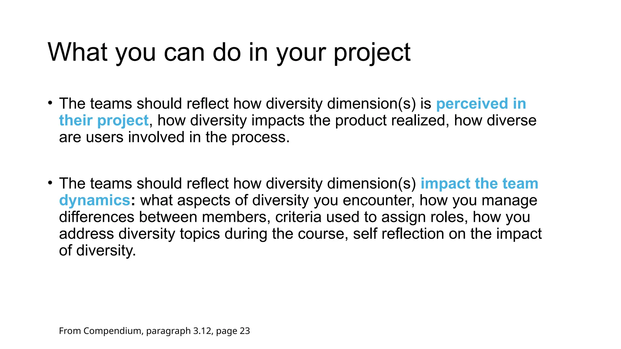 What you can do in your project
• The teams should reflect how diversity dimension(s) is perceived in
their project, how diversity impacts the product realized, how diverse
are users involved in the process.
• The teams should reflect how diversity dimension(s) impact the team
dynamics: what aspects of diversity you encounter, how you manage
differences between members, criteria used to assign roles, how you
address diversity topics during the course, self reflection on the impact
of diversity.
From Compendium, paragraph 3.12, page 23
 