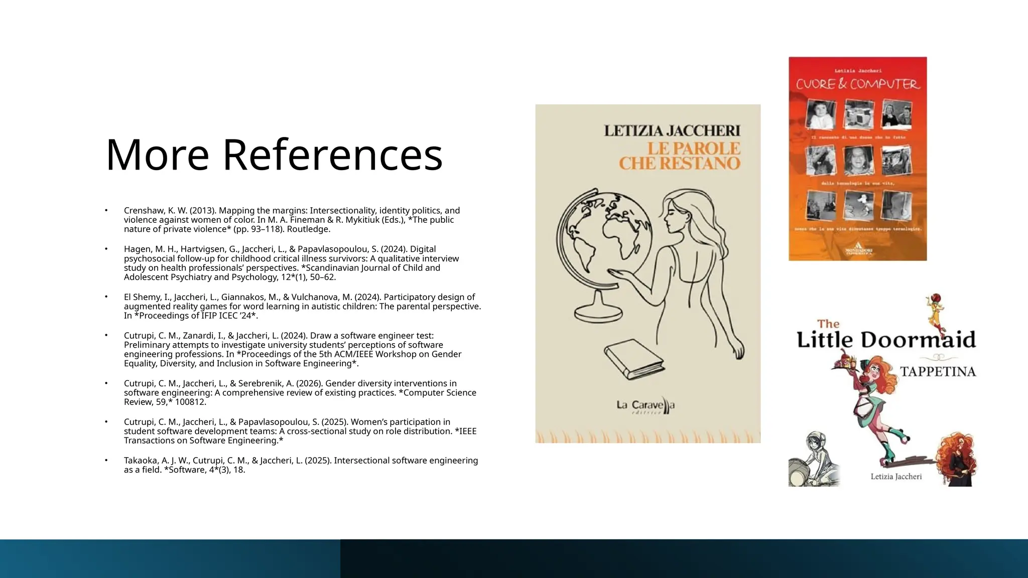 More References
• Crenshaw, K. W. (2013). Mapping the margins: Intersectionality, identity politics, and
violence against women of color. In M. A. Fineman & R. Mykitiuk (Eds.), *The public
nature of private violence* (pp. 93–118). Routledge.
• Hagen, M. H., Hartvigsen, G., Jaccheri, L., & Papavlasopoulou, S. (2024). Digital
psychosocial follow-up for childhood critical illness survivors: A qualitative interview
study on health professionals’ perspectives. *Scandinavian Journal of Child and
Adolescent Psychiatry and Psychology, 12*(1), 50–62.
• El Shemy, I., Jaccheri, L., Giannakos, M., & Vulchanova, M. (2024). Participatory design of
augmented reality games for word learning in autistic children: The parental perspective.
In *Proceedings of IFIP ICEC ’24*.
• Cutrupi, C. M., Zanardi, I., & Jaccheri, L. (2024). Draw a software engineer test:
Preliminary attempts to investigate university students’ perceptions of software
engineering professions. In *Proceedings of the 5th ACM/IEEE Workshop on Gender
Equality, Diversity, and Inclusion in Software Engineering*.
• Cutrupi, C. M., Jaccheri, L., & Serebrenik, A. (2026). Gender diversity interventions in
software engineering: A comprehensive review of existing practices. *Computer Science
Review, 59,* 100812.
• Cutrupi, C. M., Jaccheri, L., & Papavlasopoulou, S. (2025). Women’s participation in
student software development teams: A cross-sectional study on role distribution. *IEEE
Transactions on Software Engineering.*
• Takaoka, A. J. W., Cutrupi, C. M., & Jaccheri, L. (2025). Intersectional software engineering
as a field. *Software, 4*(3), 18.
 