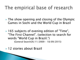 }  The show opening and closing of the Olympic
Games in Sochi and the World Cup in Brazil
}  165 subjects of evening edition of "Time",
"The First Channel". (selection to search for
words "World Cup in Brazil.“)
(General Search26/11/2009 – 18/09/2015)
}  12 stories about Brazil
 