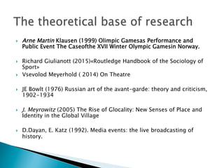 }  Arne Martin Klausen (1999) Olimpic Gamesas Performance and
Public Event The Caseofthe XVII Winter Olympic Gamesin Norway.
}  Richard Giulianott (2015)«Routledge Handbook of the Sociology of
Sport»
}  Vsevolod Meyerhold ( 2014) On Theatre
}  JE Bowlt (1976) Russian art of the avant-garde: theory and criticism,
1902-1934
}  J. Meyrowitz (2005) The Rise of Glocality: New Senses of Place and
Identity in the Global Village
}  D.Dayan, E. Katz (1992). Media events: the live broadcasting of
history.
 