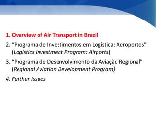 1. Overview of Air Transport in Brazil 
2. “Programa de Investimentos em Logística: Aeroportos” 
(Logistics Investment Program: Airports) 
3. “Programa de Desenvolvimento da Aviação Regional” 
(Regional Aviation Development Program) 
4. Further Issues 
 